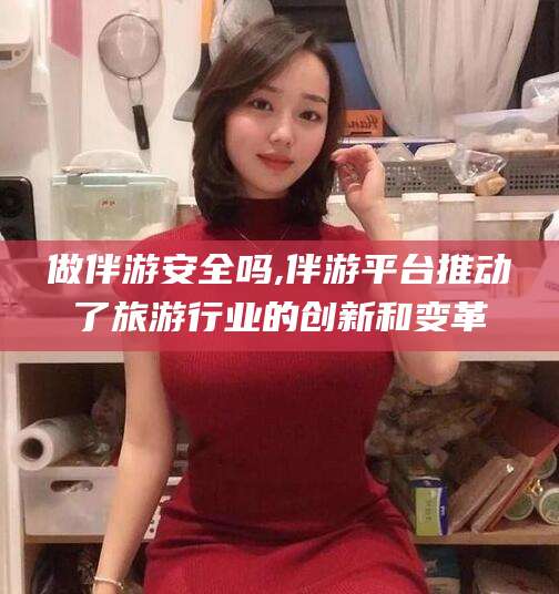 咸阳做伴游安全吗,伴游平台推动了旅游行业的创新和变革