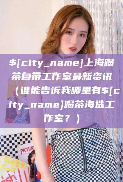 咸阳上海喝茶自带工作室最新资讯（谁能告诉我哪里有咸阳喝茶海选工作室？）